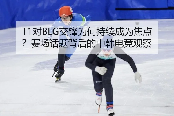 T1对BLG交锋为何持续成为焦点？赛场话题背后的中韩电竞观察